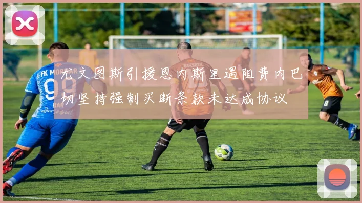 尤文图斯引援恩内斯里遇阻费内巴切坚持强制买断条款未达成协议