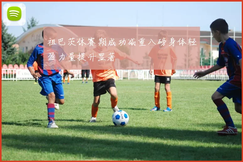 祖巴茨休赛期成功减重八磅身体轻盈力量提升显著