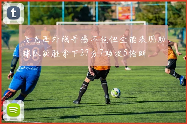 马克西外线手感不佳但全能表现助球队获胜拿下27分7助攻5抢断
