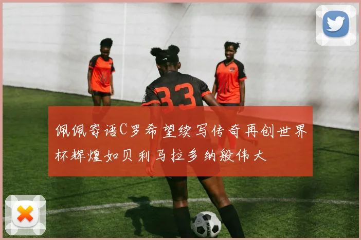 佩佩寄语C罗希望续写传奇再创世界杯辉煌如贝利马拉多纳般伟大