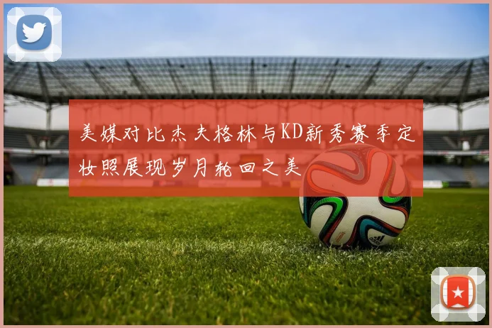 美媒对比杰夫格林与KD新秀赛季定妆照展现岁月轮回之美