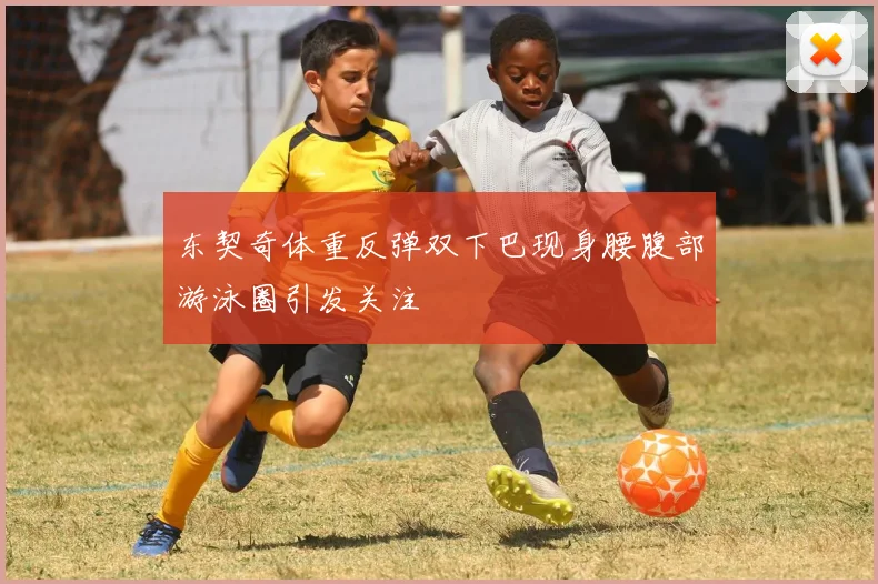东契奇体重反弹双下巴现身腰腹部游泳圈引发关注