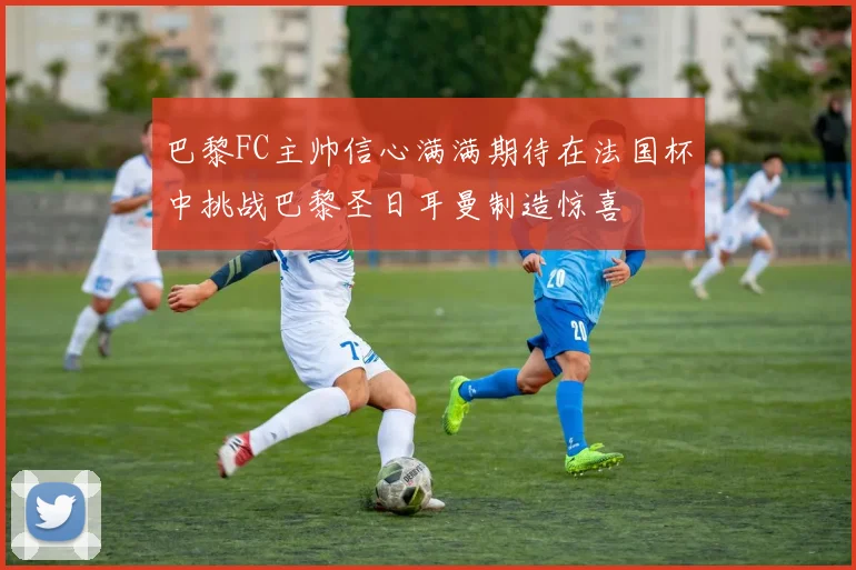 巴黎FC主帅信心满满期待在法国杯中挑战巴黎圣日耳曼制造惊喜