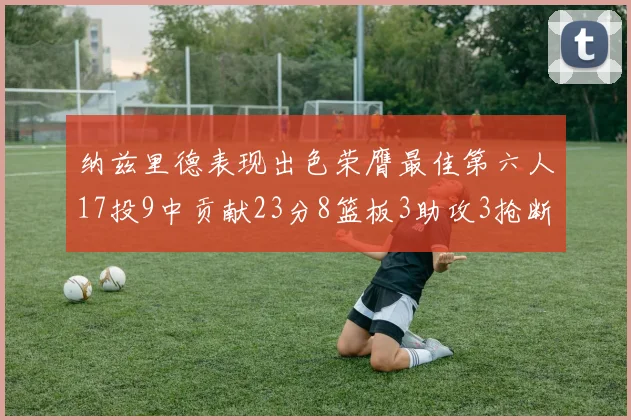纳兹里德表现出色荣膺最佳第六人17投9中贡献23分8篮板3助攻3抢断1盖帽
