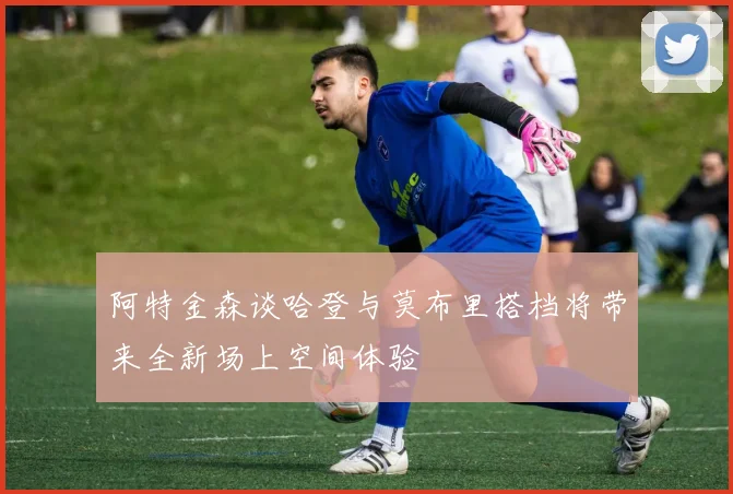 阿特金森谈哈登与莫布里搭档将带来全新场上空间体验