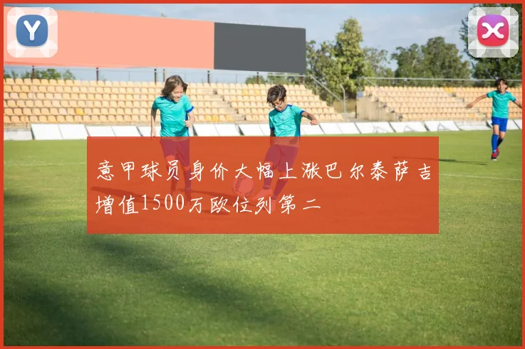 意甲球员身价大幅上涨巴尔泰萨吉增值1500万欧位列第二