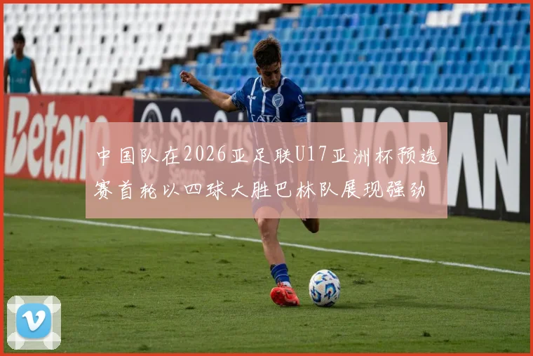 中国队在2026亚足联U17亚洲杯预选赛首轮以四球大胜巴林队展现强劲实力