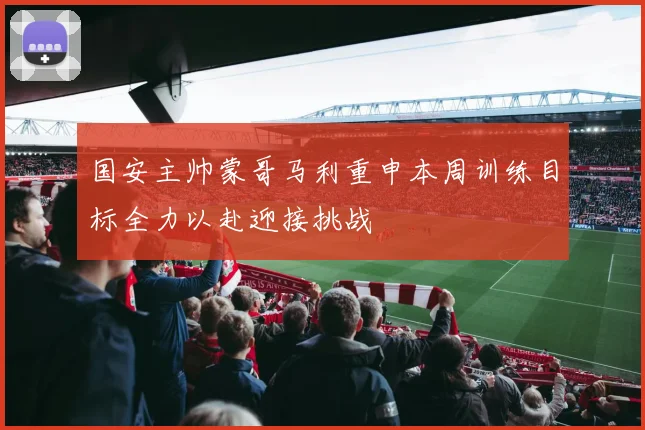 国安主帅蒙哥马利重申本周训练目标全力以赴迎接挑战