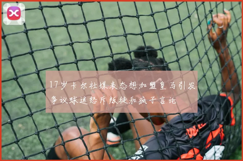 17岁卡尔社媒表态想加盟皇马引发争议球迷怒斥叛徒和疯子言论