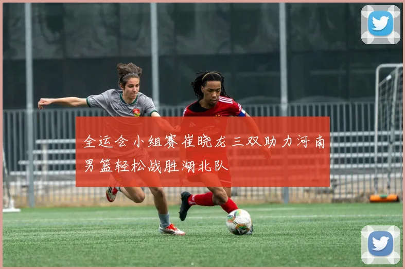 全运会小组赛崔晓龙三双助力河南男篮轻松战胜湖北队