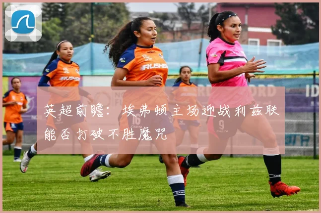 英超前瞻：埃弗顿主场迎战利兹联能否打破不胜魔咒
