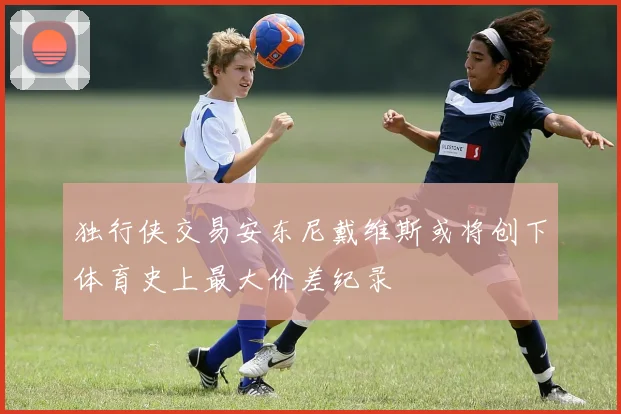 独行侠交易安东尼戴维斯或将创下体育史上最大价差纪录