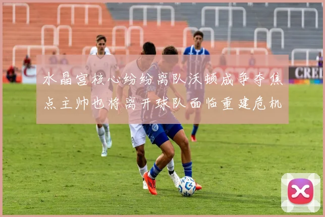 水晶宫核心纷纷离队沃顿成争夺焦点主帅也将离开球队面临重建危机