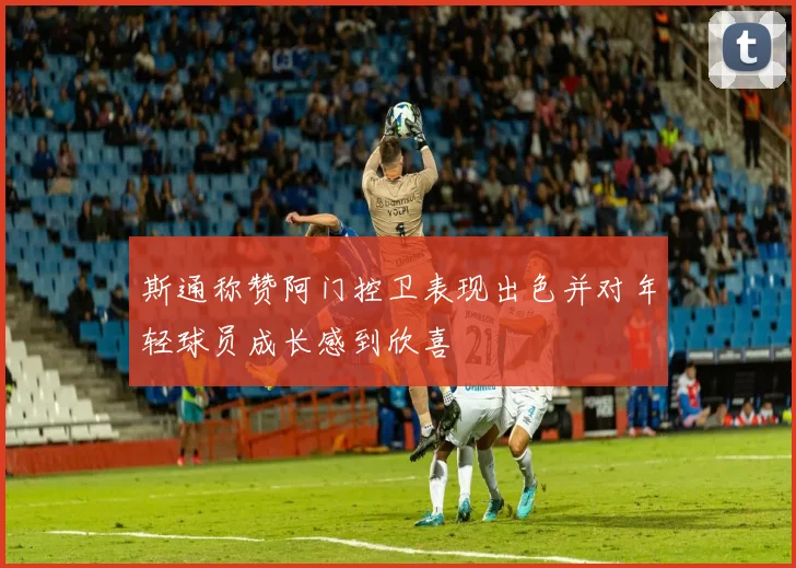 斯通称赞阿门控卫表现出色并对年轻球员成长感到欣喜