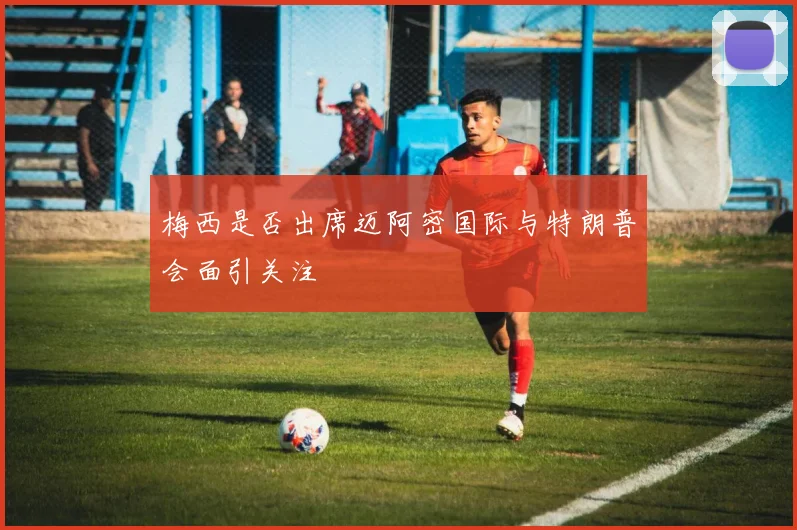 梅西是否出席迈阿密国际与特朗普会面引关注