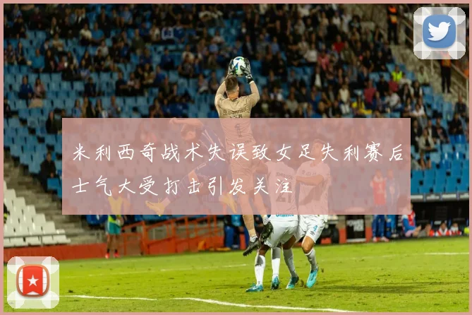 米利西奇战术失误致女足失利赛后士气大受打击引发关注