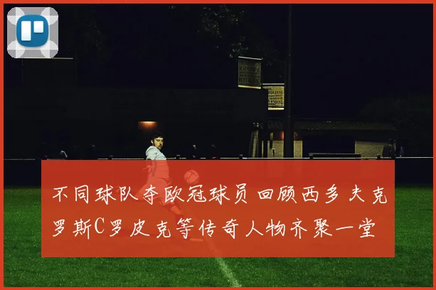 不同球队夺欧冠球员回顾西多夫克罗斯C罗皮克等传奇人物齐聚一堂