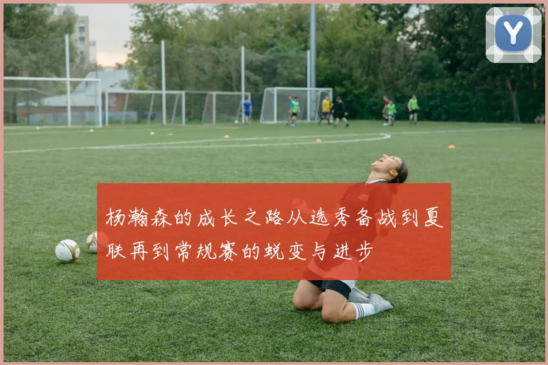 杨瀚森的成长之路从选秀备战到夏联再到常规赛的蜕变与进步