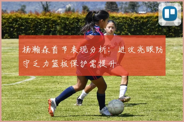 杨瀚森首节表现分析：进攻亮眼防守乏力篮板保护需提升