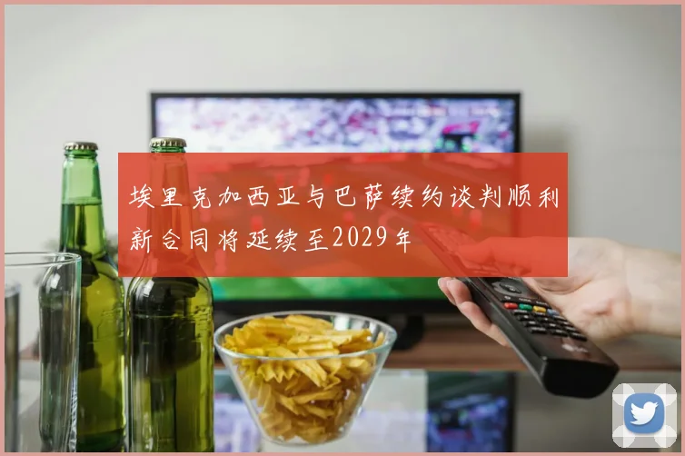 埃里克加西亚与巴萨续约谈判顺利新合同将延续至2029年
