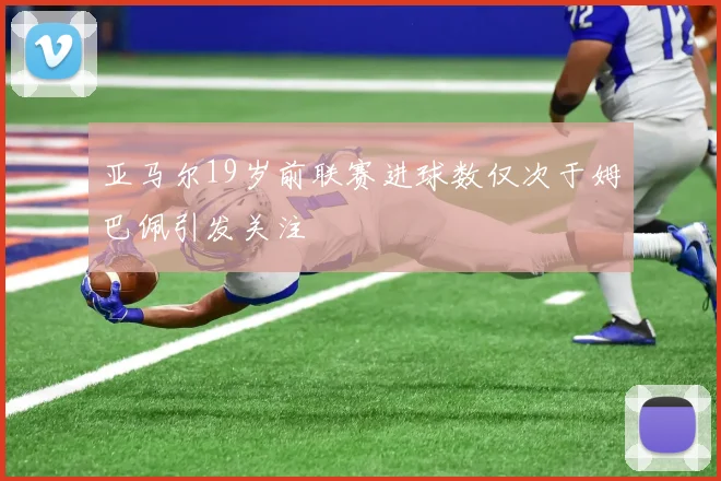 亚马尔19岁前联赛进球数仅次于姆巴佩引发关注