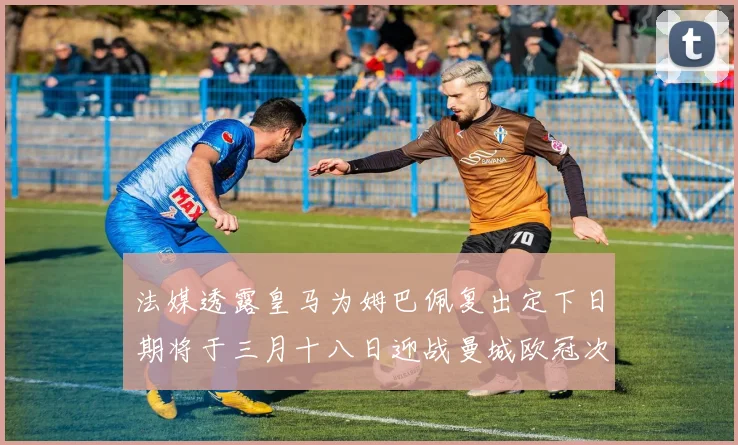 法媒透露皇马为姆巴佩复出定下日期将于三月十八日迎战曼城欧冠次回合