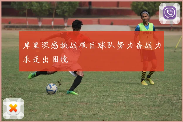 库里深感挑战艰巨球队努力奋战力求走出困境