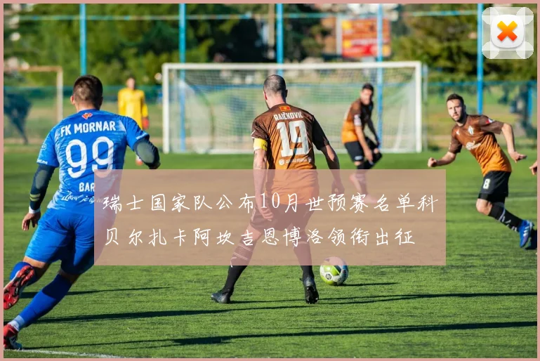瑞士国家队公布10月世预赛名单科贝尔扎卡阿坎吉恩博洛领衔出征