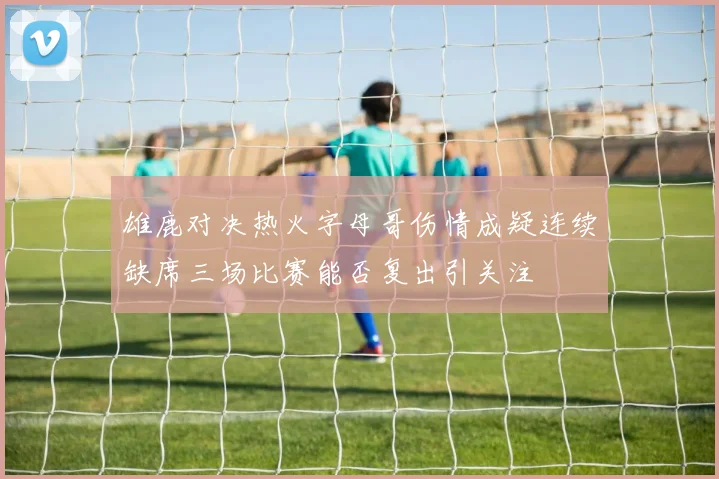 雄鹿对决热火字母哥伤情成疑连续缺席三场比赛能否复出引关注