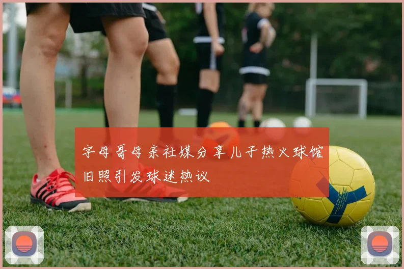 字母哥母亲社媒分享儿子热火球馆旧照引发球迷热议