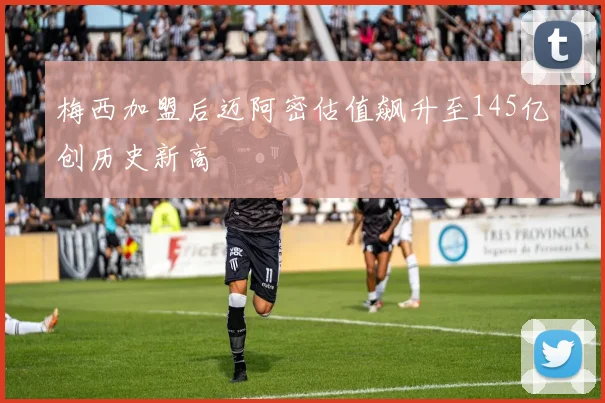 梅西加盟后迈阿密估值飙升至145亿创历史新高