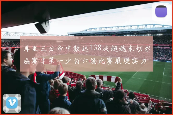 库里三分命中数达138次超越米切尔成赛季第一少打六场比赛展现实力