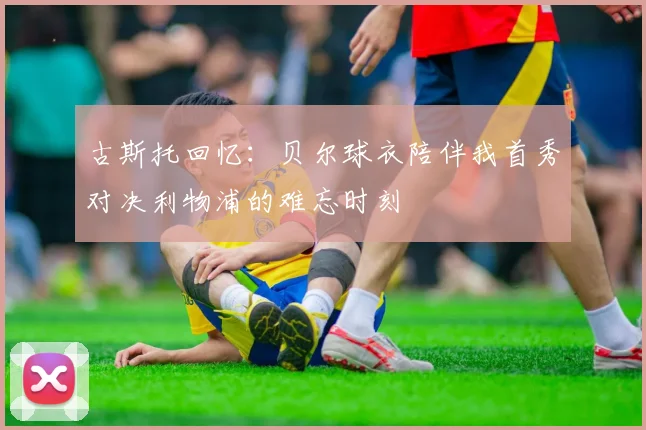 古斯托回忆：贝尔球衣陪伴我首秀对决利物浦的难忘时刻