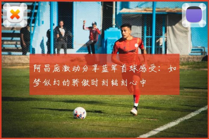 阿昌庞激动分享蓝军首球感受：如梦似幻的骄傲时刻铭刻心中