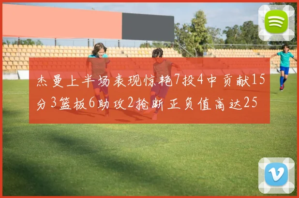 杰曼上半场表现惊艳7投4中贡献15分3篮板6助攻2抢断正负值高达25